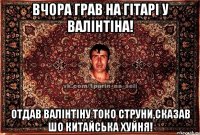 Вчора грав на гітарі у Валінтіна! Отдав Валінтіну токо струни,сказав шо китайська хуйня!