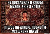 не поставили в клюбі музон, якій я хотів пішов на улицю, побив їм усі шибки нахуй