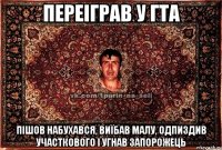 переіграв у гта пішов набухався, виїбав малу, одпиздив участкового і угнав запорожець