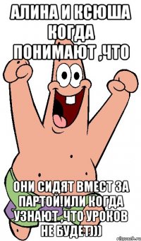 Алина и Ксюша когда понимают ,что они сидят вмест за партой!Или когда узнают ,что уроков не будет)))