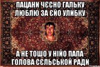 пацани чєсно гальку люблю за єйо улибку а не тошо у нійо папа голова сєльськой ради