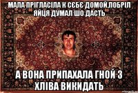 мала прігласіла к сєбє домой,побріл яйця думал шо дасть а вона припахала гной з хліва викидать