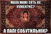 мала мамі зять нє нужен?нє? а папі собутильнік?