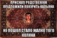 приєхалі родствєніки прідложили покурить кальяна не пошол стало жалко того коляна