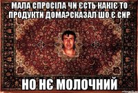 мала спросіла чи єсть какіє то продукти дома?сказал шо є сир но нє молочний