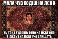 мала чув ходіш на лєво ну так і будєшь токо на лєве око відєть і на лєве ухо слишать