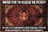 мала чув ти ходіш на лєво? ну так с сєгоднішного дня будєшь токо на лєве око відєть і на лєве ухо слишать