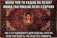 мала чув ти ходіш на лєво? якшо так любіш лєву сторону так с сєгоднішного дня будєшь токо на лєве око відєть і на лєве ухо слишать