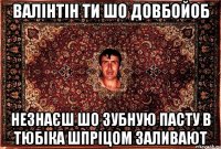 валінтін ти шо довбойоб незнаєш шо зубную пасту в тюбіка шпріцом заливают