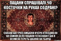 пацани спрашівалі чо косточки на руках содрані? сказав шо троїх амбалів вчєра отпіздив,но на самом дєлє пацани то незнают шо я нєумєю тєрєть цібулю на тьорці.