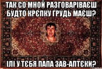 Так со мной разговаріваєш будто крєпку грудь маєш? ілі у тєбя папа зав-аптєки?