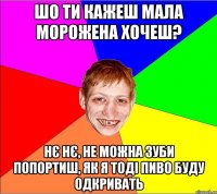 шо ти кажеш мала морожена хочеш? нє нє, не можна зуби попортиш, як я тоді пиво буду одкривать