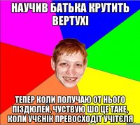 научив батька крутить вертухі тепер коли получаю от нього піздюлей, чуствую шо це таке, коли учєнік превосходіт учітєля