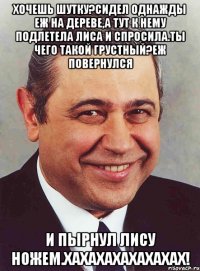 хочешь шутку?сидел однажды еж на дереве,а тут к нему подлетела лиса и спросила.ты чего такой грустный?еж повернулся и пырнул лису ножем.хахахахахахахах!