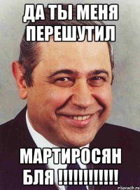 да ты меня перешутил мартиросян бля !!!