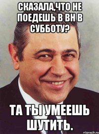 сказала,что не поедешь в вн в субботу? та ты умеешь шутить.