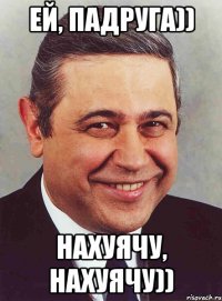 Ей, падруга)) Нахуячу, нахуячу))