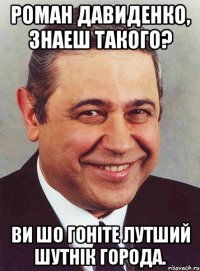 Роман Давиденко, знаеш такого? Ви шо гоніте лутший шутнік города.