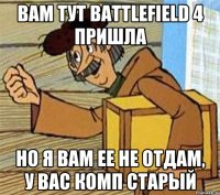 вам тут battlefield 4 пришла но я вам ее не отдам, у вас комп старый