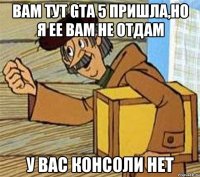 Вам тут GTA 5 пришла,но я ее вам не отдам У вас консоли нет