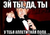 эй ты, да, ты у тебя аппетитная попа