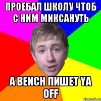 проебал школу чтоб с ним миксануть a bench пишет ya off