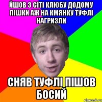 йшов з сіті клюбу додому пішки аж на кмянку туфлі нагризли сняв туфлі пішов босий