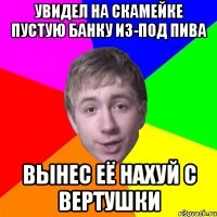 увидел на скамейке пустую банку из-под пива вынес её нахуй с вертушки