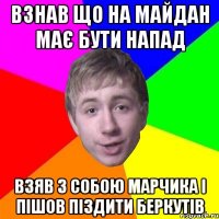 взнав що на майдан має бути напад взяв з собою марчика і пішов піздити беркутів