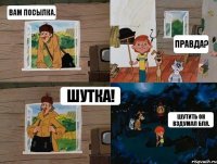 Вам посылка. Правда? Шутка! Шутить он вздумал бля.