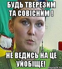 будь тверезим та совісним ! не ведись на це уйобіще!