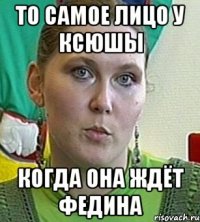 то самое лицо у ксюшы когда она ждёт федина