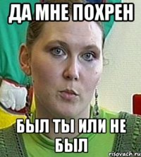 да мне похрен был ты или не был