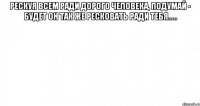 Рескуя всем ради дорого человека, подумай - будет он так же ресковать ради тебя..... 