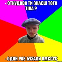 - откудова ти знаєш того тіпа ? - один раз бухали вмєстє