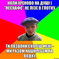 коли хреново на душі і "нескафе" не лізе в глотку ти позвони скоріш мені - ми разом нашкребем на водку