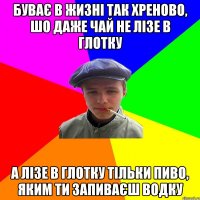 буває в жизні так хреново, шо даже чай не лізе в глотку а лізе в глотку тільки пиво, яким ти запиваєш водку