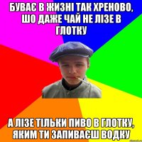 буває в жизні так хреново, шо даже чай не лізе в глотку а лізе тільки пиво в глотку, яким ти запиваєш водку