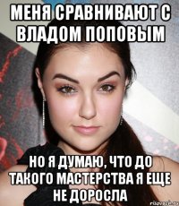 меня сравнивают с владом поповым но я думаю, что до такого мастерства я еще не доросла