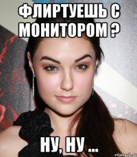 флиртуешь с монитором ? ну, ну ...