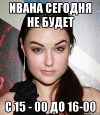 ивана сегодня не будет с 15 - 00 до 16-00