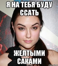 Я на тебя буду ссать Желтыми саками