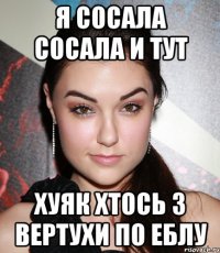 я сосала сосала и тут хуяк хтось з вертухи по еблу