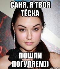 Саня, я твоя тёска пошли погуляем))