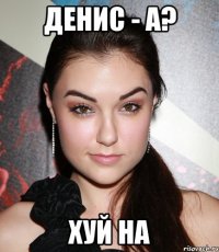 Денис - а? Хуй на