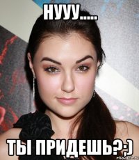 нууу..... ты ПРИДЕШЬ?;)