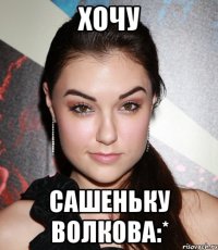 ХОЧУ САШЕНЬКУ ВОЛКОВА:*