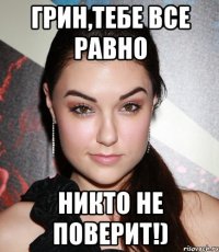 Грин,тебе все равно Никто не поверит!)