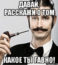 ДАВАЙ, РАССКАЖИ О ТОМ КАКОЕ ТЫ ГАВНО!