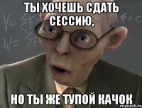 ты хочешь сдать сессию, но ты же тупой качок